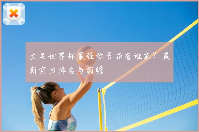 女足世界杯最强称号花落谁家?最新实力排名与前瞻