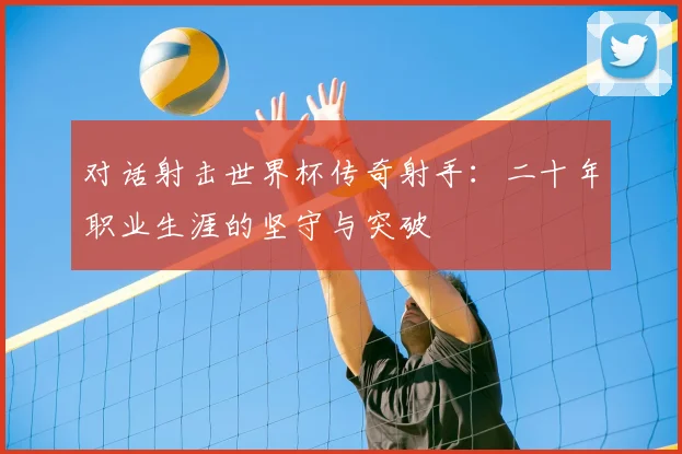 对话射击世界杯传奇射手：二十年职业生涯的坚守与突破