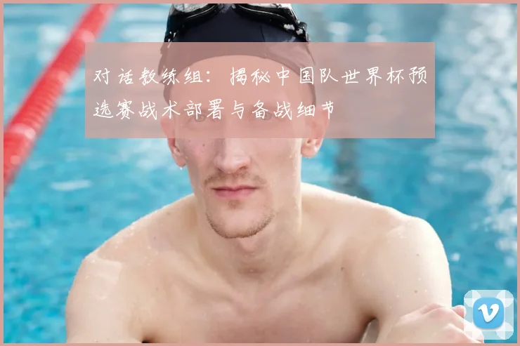 对话教练组：揭秘中国队世界杯预选赛战术部署与备战细节