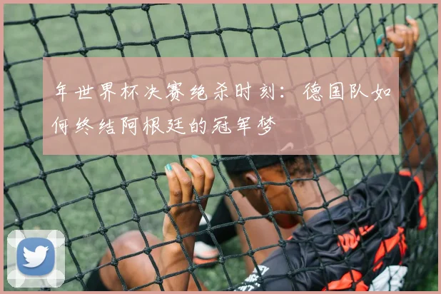 年世界杯决赛绝杀时刻：德国队如何终结阿根廷的冠军梦