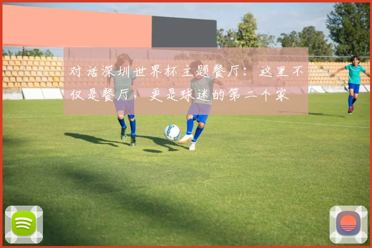 对话深圳世界杯主题餐厅:这里不仅是餐厅,更是球迷的第二个家