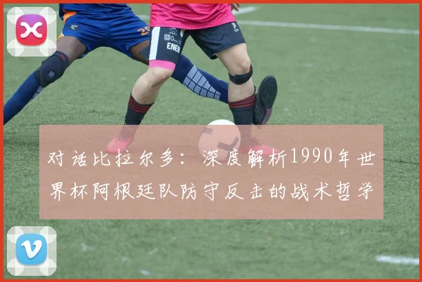 对话比拉尔多：深度解析1990年世界杯阿根廷队防守反击的战术哲学