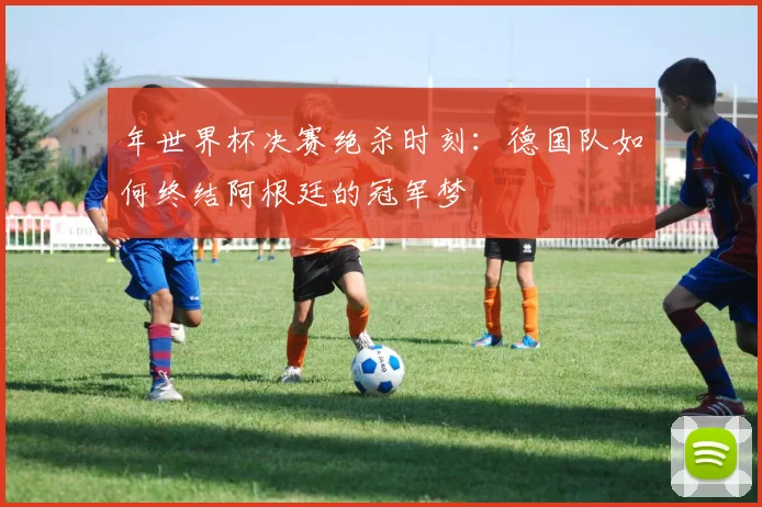 年世界杯决赛绝杀时刻：德国队如何终结阿根廷的冠军梦