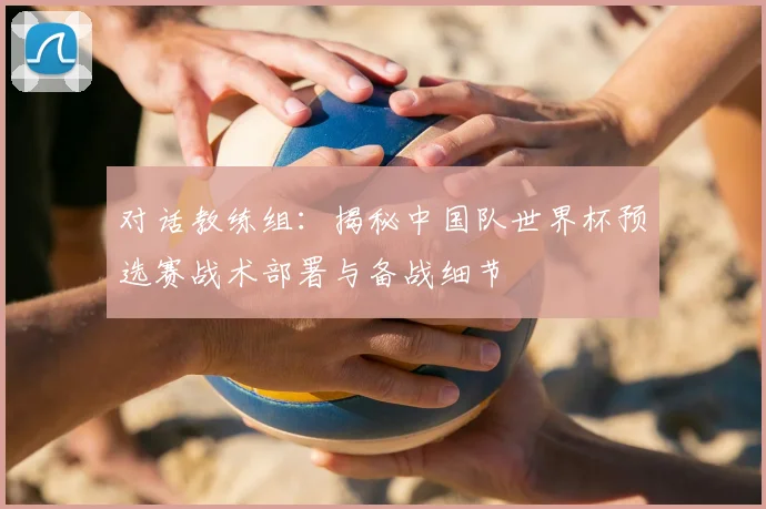 对话教练组：揭秘中国队世界杯预选赛战术部署与备战细节