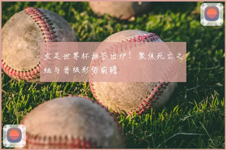 女足世界杯抽签出炉!聚焦死亡之组与晋级形势前瞻