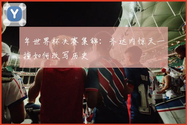年世界杯决赛集锦：齐达内惊天一撞如何改写历史