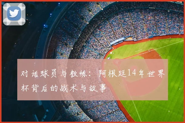 对话球员与教练：阿根廷14年世界杯背后的战术与故事