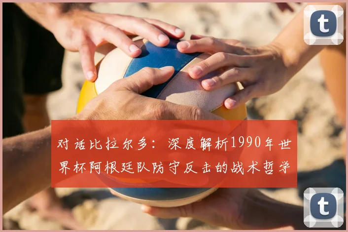 对话比拉尔多：深度解析1990年世界杯阿根廷队防守反击的战术哲学