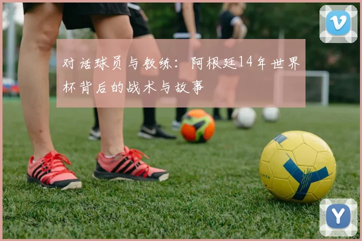 对话球员与教练：阿根廷14年世界杯背后的战术与故事