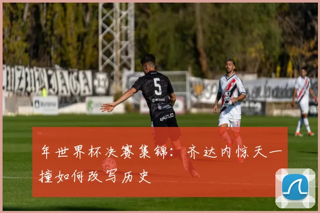 年世界杯决赛集锦:齐达内惊天一撞如何改写历史