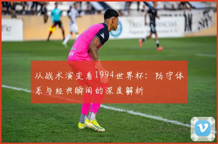 从战术演变看1994世界杯：防守体系与经典瞬间的深度解析