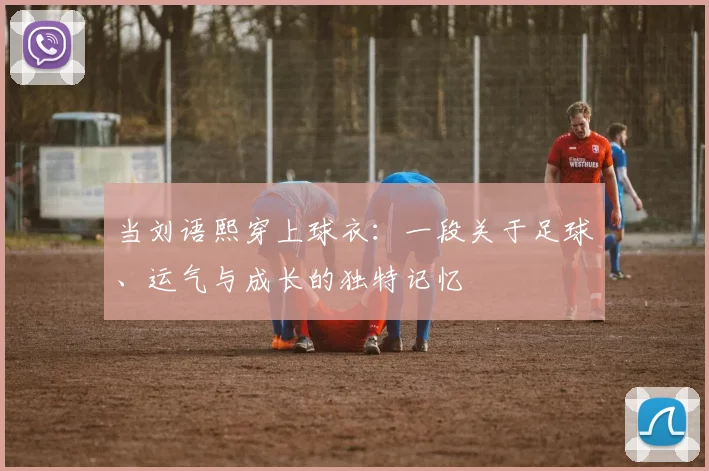 当刘语熙穿上球衣：一段关于足球、运气与成长的独特记忆